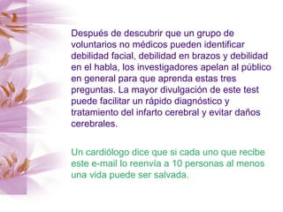Después de descubrir que un grupo de voluntarios no médicos pueden identificar debilidad facial, debilidad en brazos y debilidad en el habla, los investigadores apelan al público en general para que aprenda estas tres preguntas. La mayor divulgación de este test puede facilitar un rápido diagnóstico y tratamiento del infarto cerebral y evitar daños cerebrales. Un cardiólogo dice que si cada uno que recibe este e-mail lo reenvía a 10 personas al menos una vida puede ser salvada. 