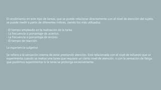 El rendimiento en este tipo de tareas, que se puede relacionar directamente con el nivel de atención del sujeto,
se puede medir a partir de diferentes índices, siendo los más utilizados:
‐ El tiempo empleado en la realización de la tarea.
‐ La frecuencia o porcentaje de aciertos.
‐ La frecuencia o porcentaje de errores.
‐ El tiempo de reacción.
La experiencia subjetiva
Se refiere a la sensación interna de estar prestando atención. Está relacionada con el nivel de esfuerzo que se
experimenta cuando se realiza una tarea que requiere un cierto nivel de atención, o con la sensación de fatiga
que podemos experimentar si la tarea se prolonga excesivamente.
 
