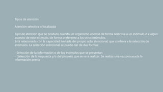 Tipos de atención
Atención selectiva o focalizada
Tipo de atención que se produce cuando un organismo atiende de forma selectiva a un estímulo o a algún
aspecto de este estímulo, de forma preferente a los otros estímulos.
Está relacionada con la capacidad limitada del propio acto atencional, que conlleva a la selección de
estímulos. La selección atencional se puede dar de das formas:
‐ Selección de la información o de los estímulos que se presentan
‐ Selección de la respuesta y/o del proceso que se va a realizar. Se realiza una vez procesada la
información previa
 