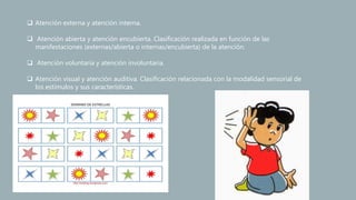  Atención externa y atención interna.
 Atención abierta y atención encubierta. Clasificación realizada en función de las
manifestaciones (externas/abierta o internas/encubierta) de la atención.
 Atención voluntaria y atención involuntaria.
 Atención visual y atención auditiva. Clasificación relacionada con la modalidad sensorial de
los estímulos y sus características.
 