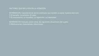 FACTORES QUE INFLUYEN EN LA ATENCIÓN
EXTRÍNSECOS: Características de los estímulos que tienden a captar nuestra atención:
El tamaño, La posición, El color.
El movimiento, La novedad, La repetición, La intensidad
INTRÍNSECOS: Incluyen, entre otras, las siguientes situaciones del sujeto:
Motivaciones, Expectativas, Intenciones
 