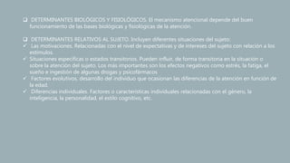  DETERMINANTES BIOLÓGICOS Y FISIOLÓGICOS. El mecanismo atencional depende del buen
funcionamiento de las bases biológicas y fisiológicas de la atención.
 DETERMINANTES RELATIVOS AL SUJETO. Incluyen diferentes situaciones del sujeto:
 Las motivaciones. Relacionadas con el nivel de expectativas y de intereses del sujeto con relación a los
estímulos.
 Situaciones específicas o estados transitorios. Pueden influir, de forma transitoria en la situación o
sobre la atención del sujeto. Los más importantes son los efectos negativos como estrés, la fatiga, el
sueño e ingestión de algunas drogas y psicofármacos
 Factores evolutivos. desarrollo del individuo que ocasionan las diferencias de la atención en función de
la edad.
 Diferencias individuales. Factores o características individuales relacionadas con el género, la
inteligencia, la personalidad, el estilo cognitivo, etc.
 