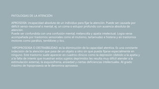 PATOLOGIAS DE LA ATENCIÓN
APROSEXIA: incapacidad absoluta de un individuo para fijar la atención. Puede ser causada por
déficit senso-neuronal o mental, ej. un coma o estupor profundo con ausencia absoluta de
atención.
Puede ser confundida con una confusión mental, melancolía y apatía intelectual. Logra verse
acompañada por trastornos sensoriales como el mutismo, tartamudez e histeria y en trastornos
motores como parálisis, temblores y tics.
HIPOPROSEXIA O DISTRAIBILIDAD: es la disminución de la capacidad atentiva. Es una constante
indecisión de la atención que pasa de un objeto a otro sin que pueda fijarse especialmente en
ninguno. Este trastorno suele aparecer en cuadros clínicos como la depresión (debido a la apatía y
a la falta de interés que muestran estos sujetos deprimidos les resulta muy difícil atender a la
estimulación externa), la esquizofrenia, ansiedad y ciertas deficiencias intelectuales. Al grado
máximo de hipoprosexia se le denomina aprosexia.
 