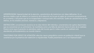 HIPERPROSEXIA: hiperactividad de la atención, característica de trastornos con ideas delirantes. Es un
término médico que se refiere a un trastorno de la atención en la que el sujeto se concentra excesivamente
en un evento, a tal punto que se ve incapacitado o excluye todo otro estímulo. Suele ser característica en los
delirios, en los estados ansiosos, maníacos y depresivos.
DISTRACCIÓN: concentración excesiva en la vida interior del individuo, característica de sujetos deprimidos
que se concentran en su sufrimiento. Se manifiesta como una falta de atención hacia el resto de la realidad,
Parece como que el paciente no atendiera nada del mundo que lo rodea cuando en realidad está
atendiendo profundamente a su mundo interno.
TRASTORNO POR DÉFICIT DE ATENCIÓN: afección neuro-psiquiátrica común en población infantil que se
caracteriza por la presencia de inatención e impulsividad. Puede presentarse con o sin hiperactividad.
 