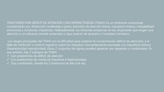 TRASTORNO POR DÉFICIT DE ATENCIÓN CON HIPERACTIVIDAD (TDAH): Es un síndrome conductual,
caracterizado por distracción moderada a grave, períodos de atención breve, inquietud motora, inestabilidad
emocional y conductas impulsivas. Habitualmente, los síntomas empeoran en las situaciones que exigen una
atención o un esfuerzo mental sostenidos o que carecen de atractivo o novedad intrínseco.
Los rasgos principales del TDAH son la dificultad para sostener la concentración (déficit de atención), y la
falta de inhibición o control cognitivo sobre los impulsos, frecuentemente asociadas con inquietud motora
(hiperactividad impulsividad). Estos 2 conjuntos de signos pueden aparecer por separado o combinados. En
ese sentido, hay 3 subtipos de TDAH:
 Con predominio de déficit de atención
 Con predominio de conducta impulsiva e hiperactividad
 Tipo combinado, donde los 2 trastornos se dan a la vez.
 
