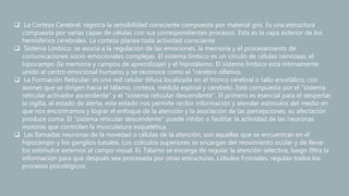  La Corteza Cerebral: registra la sensibilidad consciente compuesta por material gris. Es una estructura
compuesta por varias capas de células con sus correspondientes procesos. Esta es la capa exterior de los
hemisferios cerebrales. La corteza planea toda actividad consciente.
 Sistema Límbico: se asocia a la regulación de las emociones, la memoria y el procesamiento de
comunicaciones socio-emocionales complejas. El sistema límbico es un circulo de células nerviosas, el
hipocampo (la memoria y campos de aprendizaje) y el hipotálamo. El sistema límbico está íntimamente
unido al centro emocional humano, y se reconoce como el "cerebro olfativo.
 La Formación Reticular: es una red celular difusa localizada en el tronco cerebral o tallo encefálico, con
axones que se dirigen hacia el tálamo, corteza, médula espinal y cerebelo. Está compuesta por el "sistema
reticular activador ascendente" y el "sistema reticular descendente". El primero es esencial para el despertar,
la vigilia, el estado de alerta, este estado nos permite recibir información y atender estímulos del medio en
que nos encontramos y lograr el enfoque de la atención y la asociación de las percepciones; su afectación
produce coma. El "sistema reticular descendente" puede inhibir o facilitar la actividad de las neuronas
motoras que controlan la musculatura esquelética.
 Las llamadas neuronas de la novedad o células de la atención, son aquellas que se encuentran en el
hipocampo y los ganglios basales. Los colículos superiores se encargan del movimiento ocular y de llevar
los estímulos externos al campo visual. EL Tálamo se encarga de regular la atención selectiva, luego filtra la
información para que después sea procesada por otras estructuras. Lóbulos Frontales, regulan todos los
procesos psicológicos.
 