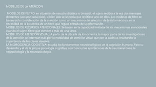 MODELOS DE LA ATENCIÓN
MODELOS DE FILTRO: en situación de escucha dicótica o binaural, el sujeto recibía a la vez dos mensajes
diferentes (uno por cada oído), si bien sólo se le pedía que repitiese uno de ellos. Los modelos de filtro se
basan en la consideración de la atención como un mecanismo de selección de la información y en la
necesidad de la existencia de un filtro que regule entrada de la información.
MODELOS DE RECURSOS ATENCIONALES: Se basan en la capacidad limitada de los mecanismos atencionales
cuando el sujeto tiene que atender a más de una tarea.
MODELOS DE ATENCIÓN VISUAL: A partir de la década de los ochenta, la mayor parte de los investigadores
de la atención se interesan más por la modalidad de atención visual que por la auditiva, resaltando la
importancia de las claves visuales.
LA NEUROCIENCIA COGNITIVA: estudia los fundamentos neurobiológicos de la cognición humana. Para su
desarrollo y el de la propia psicología cognitiva, son básicas las aportaciones de la neuroanatomía, la
neurobiología y la neuropsicología.
 