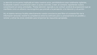 La atención se encuentra implicada en todos nuestros actos, permitiéndonos estar totalmente vigilantes,
focalizando nuestra concentración sobre un punto concreto, o bien, al contrario, repartiendo nuestra
concentración en varias actividades. ‘Prestar atención’ equivale a una ‘actitud’ cerebral de preparación que se
manifiesta como un esfuerzo neurocognitivo que precede a la percepción, a la intención y a la acción.
Así, el sistema nervioso focaliza selectivamente nuestra consciencia para filtrar el constante fluir de la
información sensorial, resolver la competencia entre los estímulos para su procesamiento en paralelo y
reclutar y activar las zonas cerebrales para temporizar las respuestas apropiadas.
 