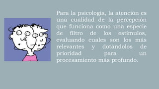 Para la psicología, la atención es
una cualidad de la percepción
que funciona como una especie
de filtro de los estímulos,
evaluando cuales son los más
relevantes y dotándolos de
prioridad para un
procesamiento más profundo.
 