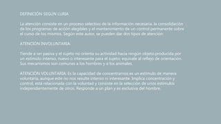 DEFINICIÓN SEGÚN LURIA
La atención consiste en un proceso selectivo de la información necesaria, la consolidación
de los programas de acción elegibles y el mantenimiento de un control permanente sobre
el curso de los mismos. Según este autor, se pueden dar dos tipos de atención:
ATENCIÓN INVOLUNTARIA:
Tiende a ser pasiva y el sujeto no orienta su actividad hacia ningún objeto.producida por
un estímulo intenso, nuevo o interesante para el sujeto; equivale al reflejo de orientación.
Sus mecanismos son comunes a los hombres y a los animales.
ATENCIÓN VOLUNTARIA: Es la capacidad de concentrarnos es un estímulo de manera
voluntaria, aunque este no nos resulte intenso ni interesante. Implica concentración y
control, está relacionada con la voluntad y consiste en la selección de unos estímulos
independientemente de otros. Responde a un plan y es exclusiva del hombre.
 