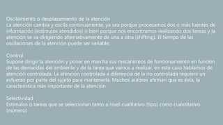 Oscilamiento o desplazamiento de la atención
La atención cambia y oscila continuamente, ya sea porque procesamos dos o más fuentes de
información (estímulos atendidos) o bien porque nos encontramos realizando dos tareas y la
atención se va dirigiendo alternativamente de una a otra (shifting). El tiempo de las
oscilaciones de la atención puede ser variable.
Control
Supone dirigir la atención y poner en marcha sus mecanismos de funcionamiento en función
de las demandas del ambiente y de la tarea que vamos a realizar, en este caso hablamos de
atención controlada. La atención controlada a diferencia de la no controlada requiere un
esfuerzo por parte del sujeto para mantenerla. Muchos autores afirman que es ésta, la
característica más importante de la atención.
Selectividad
Estímulos o tareas que se seleccionan tanto a nivel cualitativo (tipo) como cuantitativo.
(número)
 