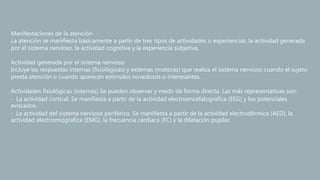 Manifestaciones de la atención
La atención se manifiesta básicamente a partir de tres tipos de actividades o experiencias: la actividad generada
por el sistema nervioso, la actividad cognitiva y la experiencia subjetiva.
Actividad generada por el sistema nervioso
Incluye las respuestas internas (fisiológicas) y externas (motoras) que realiza el sistema nervioso cuando el sujeto
presta atención o cuando aparecen estímulos novedosos o interesantes.
Actividades fisiológicas (internas) Se pueden observar y medir de forma directa. Las más representativas son:
‐ La actividad cortical. Se manifiesta a partir de la actividad electroencefalografíca (EEG) y los potenciales
evocados.
‐ La actividad del sistema nervioso periférico. Se manifiesta a partir de la actividad electrodérmica (AED), la
actividad electromiografíca (EMG), la frecuencia cardiaca (FC) y la dilatación pupilar.
 