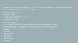 Actividades motoras (externas) Consisten en una serie de cambios corporales que se realizan durante el acto
atencional o cuando aparece un estímulo novedoso o intenso.
Los más frecuentes son:
‐ Giros de la cabeza.
‐ Inhibición de otras actividades motoras.
‐ Ciertos ajustes corporales.
‐ Movimientos oculares.
Actividades cognitivas
Son una serie de tareas que el sujeto puede realizar prestando determinados niveles
de atención. Algunas de las actividades cognitivas más representativas consisten en la
realización de las siguientes tareas ante la presentación de determinadas señales o
estímulos:
‐ Detección
‐ Discriminación
‐ Identificación
‐ Recuerdo
‐ Reconocimiento
‐ Búsqueda
 