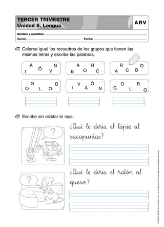 A N
Ó
VI
A R
O CB
R O
C BA
V Ó
A NI
O B
L OG
G B
L OO
©GRUPOANAYA,S.A.,Mellevotres1,2,3.EducaciónPrimaria.Materialfotocopiableautorizado.
Colorea igual los recuadros de los grupos que tienen las
mismas letras y escribe las palabras.
Nombre y apellidos: ..............................................................................................................................................
Curso: ..................................................................... Fecha: .....................................................................
TERCER TRIMESTRE
Unidad 5. Lengua
ARV
Escribe sin olvidar la raya.
¿Qbcu:;@ …l:;æ *+d45i45r45í89å ÀeJK¬ …l89á45p45i45z *+a67¬
ÃsÑÖa89c^_a45p45u45n45t89a<=s?
¿Qbcu:;@ …l:;æ *+d45i45r45í89å ÀeJK¬ »r89a45t89ó>?> *+a67¬
*+qrsu:;eTUsÑÖø?
 