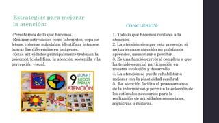 Estrategias para mejorar
la atención:
-Percatarnos de lo que hacemos.
-Realizar actividades como laberintos, sopa de
letras, colorear mándalas, identificar intrusos,
buscar las diferencias en imágenes.
-Estas actividades principalmente trabajan la
psicomotricidad fina, la atención sostenida y la
percepción visual.
CONCLUSION:
1. Todo lo que hacemos conlleva a la
atención.
2. La atención siempre esta presente, si
no tuviéramos atención no podríamos
aprender, memorizar o percibir.
3. Es una función cerebral compleja y que
ha tenido especial participación en
nuestra evolución y desarrollo.
4. La atención se puede rehabilitar o
mejorar con la plasticidad cerebral.
5. La atención facilita el procesamiento
de la información y permite la selección de
los estímulos necesarios para la
realización de actividades sensoriales,
cognitivas o motoras.
 