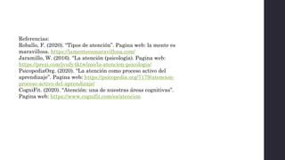 Referencias:
Roballo, F. (2020). “Tipos de atención”. Pagina web: la mente es
maravillosa. https://lamenteesmaravillosa.com/
Jaramillo, W. (2016). “La atención (psicología). Pagina web:
https://prezi.com/jvufy4ktwlmo/la-atencion-psicologia/
PsicopediaOrg. (2020). “La atención como proceso activo del
aprendizaje”. Pagina web: https://psicopedia.org/7179/atencion-
proceso-activo-del-aprendizaje/
CogniFit. (2020). “Atención: una de nuestras áreas cognitivas”.
Pagina web: https://www.cognifit.com/es/atencion
 