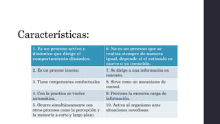 Características:
1. Es un proceso activo y
dinámico que dirige el
comportamiento dinámico.
6. No es un proceso que se
realiza siempre de manera
igual, depende si el estimulo es
nuevo o ya conocido.
2. Es un proceso interno 7. Se dirige a una información en
concreto.
3. Tiene componentes conductuales 8. Sirve como un mecanismo de
control.
4. Con la practica se vuelve
automática.
9. Previene la excesiva carga de
información.
5. Ocurre simultáneamente con
otros procesos como la percepción y
la memoria a corto y largo plazo.
10. Activa al organismo ante
situaciones novedosas.
 