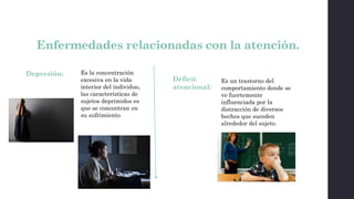 Enfermedades relacionadas con la atención.
Depresión: Es la concentración
excesiva en la vida
interior del individuo,
las características de
sujetos deprimidos es
que se concentran en
su sufrimiento
Déficit
atencional:
Es un trastorno del
comportamiento donde se
ve fuertemente
influenciada por la
distracción de diversos
hechos que suceden
alrededor del sujeto.
 