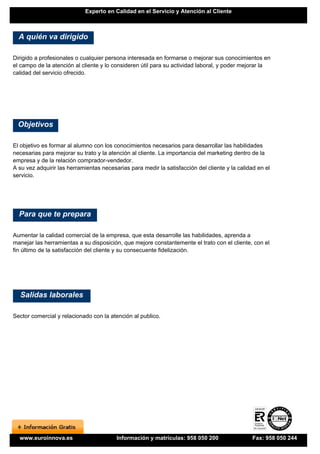 Experto en Calidad en el Servicio y Atención al Cliente



  A quién va dirigido

Dirigido a profesionales o cualquier persona interesada en formarse o mejorar sus conocimientos en
el campo de la atención al cliente y lo consideren útil para su actividad laboral, y poder mejorar la
calidad del servicio ofrecido.




  Objetivos

El objetivo es formar al alumno con los conocimientos necesarios para desarrollar las habilidades
necesarias para mejorar su trato y la atención al cliente. La importancia del marketing dentro de la
empresa y de la relación comprador-vendedor.
A su vez adquirir las herramientas necesarias para medir la satisfacción del cliente y la calidad en el
servicio.




  Para que te prepara

Aumentar la calidad comercial de la empresa, que esta desarrolle las habilidades, aprenda a
manejar las herramientas a su disposición, que mejore constantemente el trato con el cliente, con el
fin último de la satisfacción del cliente y su consecuente fidelización.




  Salidas laborales

Sector comercial y relacionado con la atención al publico.




  www.euroinnova.es                      Información y matrículas: 958 050 200                  Fax: 958 050 244
 