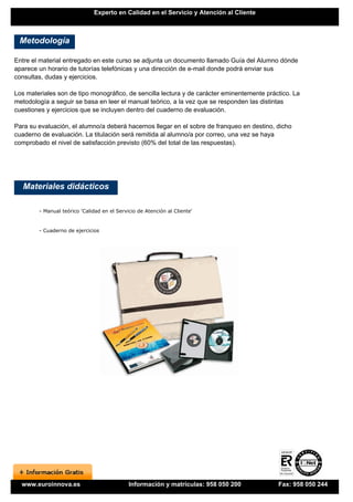 Experto en Calidad en el Servicio y Atención al Cliente



 Metodología

Entre el material entregado en este curso se adjunta un documento llamado Guía del Alumno dónde
aparece un horario de tutorías telefónicas y una dirección de e-mail donde podrá enviar sus
consultas, dudas y ejercicios.

Los materiales son de tipo monográfico, de sencilla lectura y de carácter eminentemente práctico. La
metodología a seguir se basa en leer el manual teórico, a la vez que se responden las distintas
cuestiones y ejercicios que se incluyen dentro del cuaderno de evaluación.

Para su evaluación, el alumno/a deberá hacernos llegar en el sobre de franqueo en destino, dicho
cuaderno de evaluación. La titulación será remitida al alumno/a por correo, una vez se haya
comprobado el nivel de satisfacción previsto (60% del total de las respuestas).




   Materiales didácticos

        - Manual teórico 'Calidad en el Servicio de Atención al Cliente'


        - Cuaderno de ejercicios




  www.euroinnova.es                          Información y matrículas: 958 050 200          Fax: 958 050 244
 