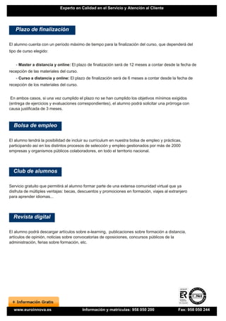 Experto en Calidad en el Servicio y Atención al Cliente




   Plazo de finalización

El alumno cuenta con un período máximo de tiempo para la finalización del curso, que dependerá del
tipo de curso elegido:


   - Master a distancia y online: El plazo de finalización será de 12 meses a contar desde la fecha de
recepción de las materiales del curso.
   - Curso a distancia y online: El plazo de finalización será de 6 meses a contar desde la fecha de
recepción de los materiales del curso.


 En ambos casos, si una vez cumplido el plazo no se han cumplido los objetivos mínimos exigidos
(entrega de ejercicios y evaluaciones correspondientes), el alumno podrá solicitar una prórroga con
causa justificada de 3 meses.



  Bolsa de empleo

El alumno tendrá la posibilidad de incluir su currículum en nuestra bolsa de empleo y prácticas,
participando así en los distintos procesos de selección y empleo gestionados por más de 2000
empresas y organismos públicos colaboradores, en todo el territorio nacional.




  Club de alumnos

Servicio gratuito que permitirá al alumno formar parte de una extensa comunidad virtual que ya
disfruta de múltiples ventajas: becas, descuentos y promociones en formación, viajes al extranjero
para aprender idiomas...




  Revista digital

El alumno podrá descargar artículos sobre e-learning, publicaciones sobre formación a distancia,
artículos de opinión, noticias sobre convocatorias de oposiciones, concursos públicos de la
administración, ferias sobre formación, etc.




  www.euroinnova.es                      Información y matrículas: 958 050 200                Fax: 958 050 244
 