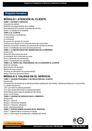 Experto en Calidad en el Servicio y Atención al Cliente




  Programa formativo

MÓDULO I. ATENCIÓN AL CLIENTE.
TEMA 1. CALIDAD Y SERVICIO.
Concepto de calidad.
Sistemas de aseguramiento de la calidad.
Normalización de la calidad. Concepto de servicio.
Anexo: La calidad en la empresa.
TEMA 2. EL CLIENTE.
Consumidores y compradores.
La persuasión.
La motivación.
El proceso de decisión de compra.
Factores que influyen en el comportamiento del consumidor.
Relación comprador-vendedor (y/o personal de atención al cliente).
Anexo: Consideraciones sobre el producto/servicio.
TEMA 3. LA IMPORTANCIA DEL MARKETING EN LA EMPRESA.
Introducción.
Desarrollo del proceso de venta.
Concertación de la entrevista de venta.
Inicio y desarrollo de la entrevista.
Anexo: Fundamentos de marketing.
TEMA 4. EL PERFIL DEL PROFESIONAL DE LA ATENCIÓN AL CLIENTE.
Perfil del vendedor.
Motivaciones del vendedor.
Medios de comunicación.
Técnicas de afirmación de la personalidad.
Anexo: Técnicas de comunicación.
MÓDULO 2. CALIDAD EN EL SERVICIO.
TEMA 1. CALIDAD PERCIBIDA Y SATISFACCIÓN DEL CLIENTE.
Introducción.
Herramientas de medida de la calidad percibida (satisfacción del cliente). Calidad percibida por el consumidor.
La calidad del servicio.
¿Por qué medir la calidad percibida?
¿Por qué resulta difícil medir la calidad percibida?
Herramientas para medir la satisfacción del cliente.
Anexo: La encuesta
TEMA 2. CALIDAD DE SERVICIO EN EL COMERCIO.
Introducción.
Bloque 1. Servicio.
Bloque 2. Elementos tangibles.
Bloque 3. Personal. Valoración.
Anexo: Ejemplos prácticos
TEMA 3. TEXTOS SOBRE CALIDAD EN EL SERVICIO.
Texto 1. Calidad total en el servicio al cliente.
Texto 2. Cómo lograr la satisfacción y fidelidad del cliente.




  www.euroinnova.es                     Información y matrículas: 958 050 200                Fax: 958 050 244
 