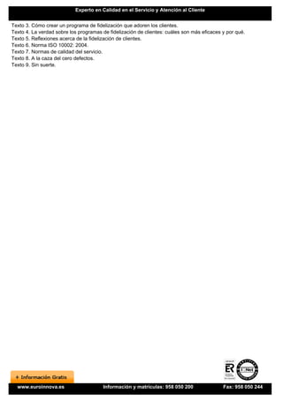 Experto en Calidad en el Servicio y Atención al Cliente


Texto 3. Cómo crear un programa de fidelización que adoren los clientes.
Texto 4. La verdad sobre los programas de fidelización de clientes: cuáles son más eficaces y por qué.
Texto 5. Reflexiones acerca de la fidelización de clientes.
Texto 6. Norma ISO 10002: 2004.
Texto 7. Normas de calidad del servicio.
Texto 8. A la caza del cero defectos.
Texto 9. Sin suerte.




  www.euroinnova.es                     Información y matrículas: 958 050 200               Fax: 958 050 244
 