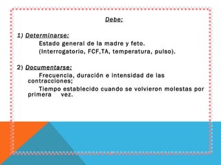 Debe: 1)  Determinarse: Estado general de la madre y feto. (Interrogatorio, FCF,TA, temperatura, pulso). 2)  Documentarse: Frecuencia, duración e intensidad de las contracciones;  Tiempo establecido cuando se volvieron molestas por primera  vez. 