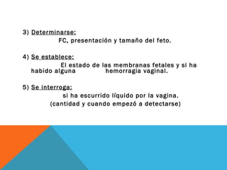 3)  Determinarse: FC, presentación y tamaño del feto. 4)  Se establece: El estado de las membranas fetales y si ha habido alguna  hemorragia vaginal. 5)  Se interroga: si ha escurrido líquido por la vagina.   (cantidad y cuando empezó a detectarse) 