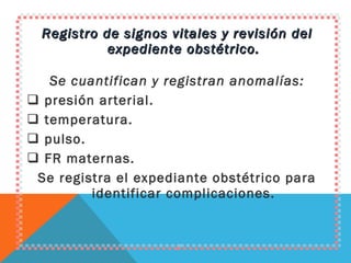 Registro de signos vitales y revisión del expediente obstétrico. Se cuantifican y registran anomalías: presión arterial. temperatura. pulso. FR maternas. Se registra el expediante obstétrico para identificar complicaciones. 