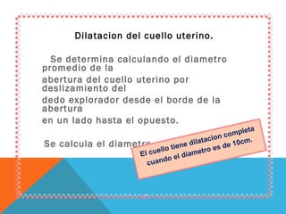 Dilatacion del cuello uterino. Se determina calculando el diametro promedio de la abertura del cuello uterino por deslizamiento del dedo explorador desde el borde de la abertura en un lado hasta el opuesto. Se calcula el diametro en cm. El cuello tiene dilatacion completa cuando el diametro es de 10cm. 