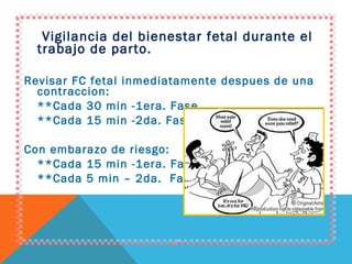 Vigilancia del bienestar fetal durante el trabajo de parto. Revisar FC fetal inmediatamente despues de una contraccion: **Cada 30 min -1era. Fase.  **Cada 15 min -2da. Fase. Con embarazo de riesgo: **Cada 15 min -1era. Fase. **Cada 5 min – 2da.  Fase. 