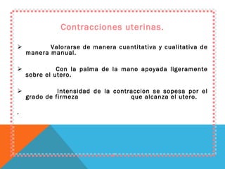 Contracciones uterinas. Valorarse de manera cuantitativa y cualitativa de manera manual. Con la palma de la mano apoyada ligeramente sobre el utero. Intensidad de la contraccion se sopesa por el grado de firmeza  que alcanza el utero. . 