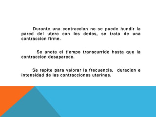 Durante una contraccion no se puede hundir la pared del utero con los dedos, se trata de una contraccion firme. Se anota el tiempo transcurrido hasta que la contraccion desaparece. Se repite para valorar la frecuencia,  duracion e intensidad de las contracciones uterinas. 