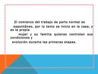 El comienzo del trabajo de parto normal es espontáneo, por lo tanto se inicia en la casa, y es la propia mujer y su familia quienes controlan sus condiciones y evolución durante las primeras etapas. 