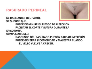 RASURADO PERINEAL SE HACE ANTES DEL PARTO. SE SUPONE QUE: PUEDE DISMINUIR EL RIESGO DE INFECCIÓN.   FACILITAR EL CORTE Y SUTURA DURANTE LA EPISOTOMIA. COMPLICACIONES:  RASGUÑOS DEL RASURADO PUEDEN CAUSAR INFECCIÓN PUEDE GENERAR INCOMODIDAD Y MALESTAR CUANDO    EL VELLO VUELVE A CRECER. 