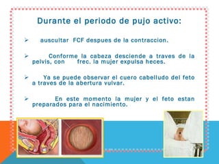 Durante el periodo de pujo activo: auscultar  FCF despues de la contraccion. Conforme la cabeza desciende a traves de la pelvis, con  frec. la mujer expulsa heces. Ya se puede observar el cuero cabelludo del feto a traves de la abertura vulvar. En este momento la mujer y el feto estan preparados para el nacimiento. 