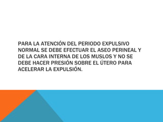 PARA LA ATENCIÓN DEL PERIODO EXPULSIVO NORMAL SE DEBE EFECTUAR EL ASEO PERINEAL Y DE LA CARA INTERNA DE LOS MUSLOS Y NO SE DEBE HACER PRESIÓN SOBRE EL ÚTERO PARA ACELERAR LA EXPULSIÓN. 
