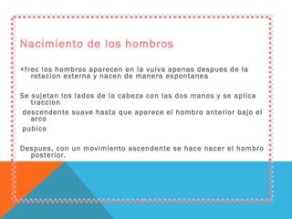 Nacimiento de los hombros +frec los hombros aparecen en la vulva apenas despues de la rotacion externa y nacen de manera espontanea Se sujetan los lados de la cabeza con las dos manos y se aplica traccion descendente suave hasta que aparece el hombro anterior bajo el arco pubico Despues, con un movimiento ascendente se hace nacer el hombro posterior. 