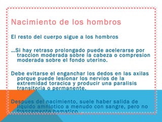 Nacimiento de los hombros El resto del cuerpo sigue a los hombros … Si hay retraso prolongado puede acelerarse por traccion moderada sobre la cabeza o compresion moderada sobre el fondo uterino. Debe evitarse el enganchar los dedos en las axilas porque puede lesionar los nervios de la extremidad toracica y producir una paralisis transitoria o permanente. Despues del nacimiento, suele haber salida de liquido amniotico a menudo con sangre, pero no francamente hematico. 