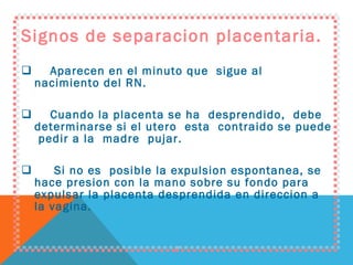 Signos de separacion placentaria. Aparecen en el minuto que  sigue al nacimiento del RN. Cuando la placenta se ha  desprendido,  debe  determinarse si el utero  esta  contraido se puede  pedir a la  madre  pujar. Si no es  posible la expulsion espontanea, se hace presion con la mano sobre su fondo para expulsar la placenta desprendida en direccion a la vagina. 