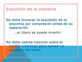 Expulsión de la placenta No debe forzarse la expulsión de la placenta por compresión antes de su separación. … el útero se puede invertir. No debe usarse traccion sobre el cordón umbilical para extraer la placenta del útero. 