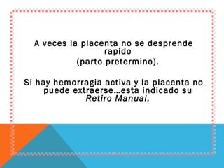 A veces la placenta no se desprende rapido (parto pretermino). Si hay hemorragia activa y la placenta no puede extraerse…esta indicado su  Retiro Manual. 