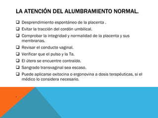 LA ATENCIÓN DEL ALUMBRAMIENTO NORMAL.  Desprendimiento espontáneo de la placenta . Evitar la tracción del cordón umbilical. Comprobar la integridad y normalidad de la placenta y sus membranas. Revisar el conducto vaginal. Verificar que el pulso y la Ta. El útero se encuentre contraído. Sangrado transvaginal sea escaso. Puede aplicarse oxitocina o ergonovina a dosis terapéuticas, si el médico lo considera necesario. . 