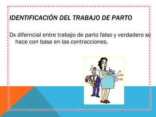 IDENTIFICACIÓN DEL TRABAJO DE PARTO Dx diferncial entre trabajo de parto falso y verdadero se hace con base en las contracciones. 