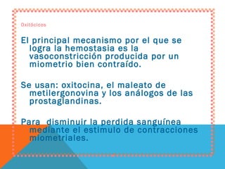 Oxitócicos El principal mecanismo por el que se logra la hemostasia es la vasoconstricción producida por un miometrio bien contraído. Se usan: oxitocina, el maleato de metilergonovina y los análogos de las prostaglandinas. Para  disminuir la perdida sanguínea mediante el estimulo de contracciones miometriales. 