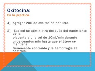 Oxitocina: En la practica. Agregar 20U de oxcitocina por litro. 2)  Esa sol se administra después del nacimiento de la placenta a una vel de 10ml/min durante unos cuantos min hasta que el útero se mantiene firmemente contraído y la hemorragia se controla. 