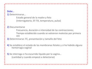 Debe… 1)  Determinarse… Estado general de la madre y feto  (Interrogatorio, EF:TA, temperatura, pulso) 2)  Documentarse Frecuencia, duración e intensidad de las contracciones;  Tiempo establecido cuando se volvieron molestas por primera  vez 3)  Determinarse: FC, presentación y tamaño del feto 4)  Se establece el estado de las membranas fetales y si ha habido alguna hemorragia vaginal 5)  Se interroga si ha escurrido líquido por la vagina… (cantidad y cuando empezó a detectarse) 