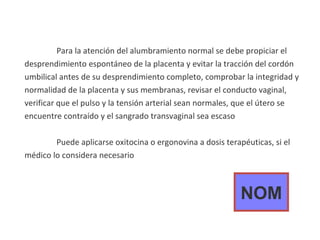 Para la atención del alumbramiento normal se debe propiciar el desprendimiento espontáneo de la placenta y evitar la tracción del cordón umbilical antes de su desprendimiento completo, comprobar la integridad y normalidad de la placenta y sus membranas, revisar el conducto vaginal, verificar que el pulso y la tensión arterial sean normales, que el útero se encuentre contraído y el sangrado transvaginal sea escaso Puede aplicarse oxitocina o ergonovina a dosis terapéuticas, si el médico lo considera necesario NOM 