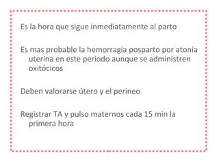 Es la hora que sigue inmediatamente al parto Es mas probable la hemorragia posparto por atonía uterina en este periodo aunque se administren oxitócicos Deben valorarse útero y el perineo Registrar TA y pulso maternos cada 15 min la primera hora 